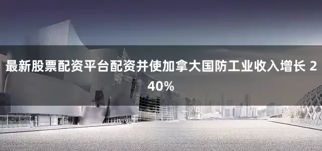 最新股票配资平台配资并使加拿大国防工业收入增长 240%
