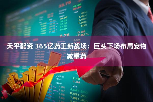 天平配资 365亿药王新战场：巨头下场布局宠物减重药