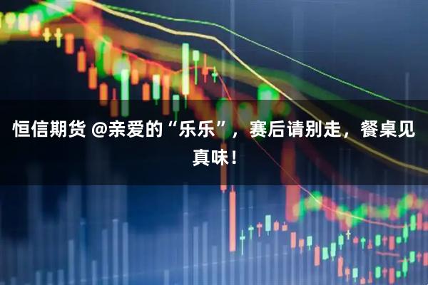 恒信期货 @亲爱的“乐乐”，赛后请别走，餐桌见真味！
