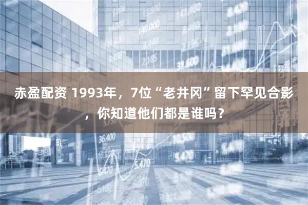 赤盈配资 1993年，7位“老井冈”留下罕见合影，你知道他们都是谁吗？