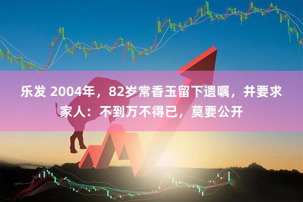 乐发 2004年，82岁常香玉留下遗嘱，并要求家人：不到万不得已，莫要公开