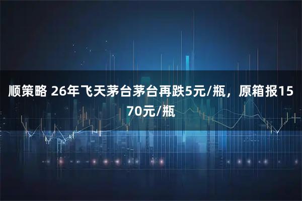 顺策略 26年飞天茅台茅台再跌5元/瓶，原箱报1570元/瓶