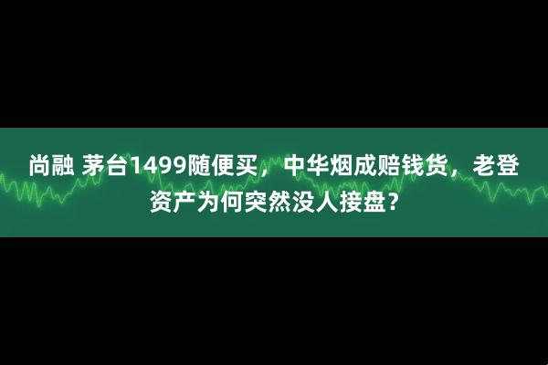尚融 茅台1499随便买,中华烟成赔钱货,老登资产为何突然没人接盘?
