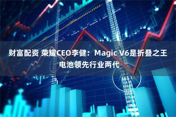 财富配资 荣耀CEO李健:Magic V6是折叠之王 电池领先行业两代