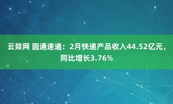 云燚网 圆通速递：2月快递产品收入44.52亿元，同比增长3.76%
