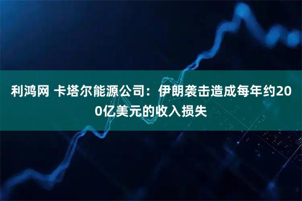利鸿网 卡塔尔能源公司:伊朗袭击造成每年约200亿美元的收入损失