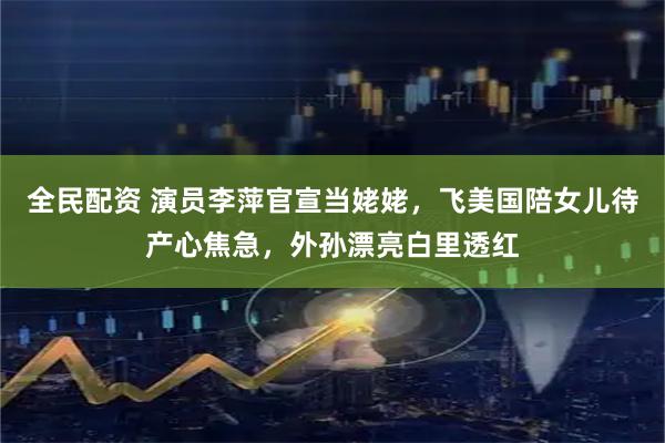 全民配资 演员李萍官宣当姥姥,飞美国陪女儿待产心焦急,外孙漂亮白里透红