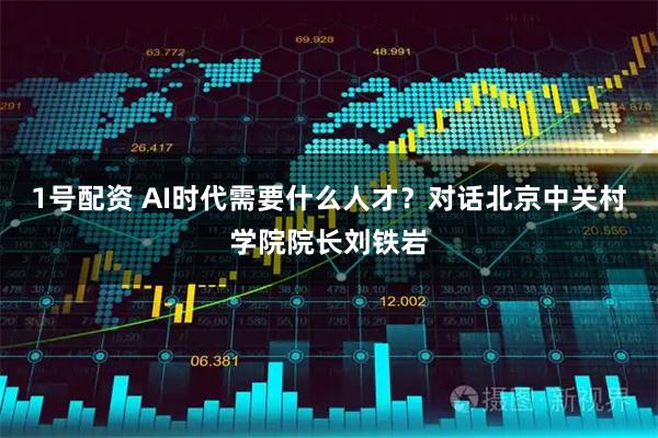 1号配资 AI时代需要什么人才？对话北京中关村学院院长刘铁岩