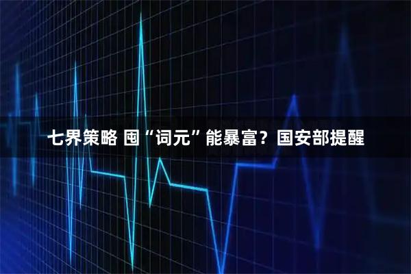七界策略 囤“词元”能暴富?国安部提醒