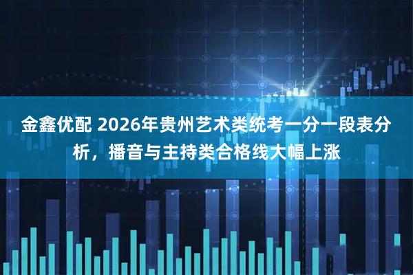 金鑫优配 2026年贵州艺术类统考一分一段表分析，播音与主持类合格线大幅上涨
