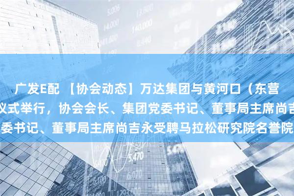 广发E配 【协会动态】万达集团与黄河口（东营）马拉松冠名赞助签约仪式举行，协会会长、集团党委书记、董事局主席尚吉永受聘马拉松研究院名誉院长